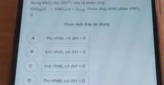 Nung KNO_(3) 550^circ C xảy ra phản ứng
KNO_(3)(s)arrow KNO_(3)(s)+O_(2)(a) Phan ung nhiet phân KNO_(3)
là
Chon một đap an dung
A ) thu nhiệt, có Delta Hlt 0
B ) toà nhiệt, có Delta Hgt 0
C toà nhiệt, có Delta Hlt 0 c
D ) thu nhiệt, có Delta Hgt 0