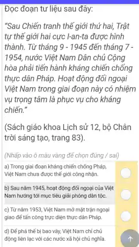 Đoc đoạn tư liệu sau đây:
"Sau Chiến tranh thể giới thứ hai.Trật
tự thể giới hai cực I-an-ta được hình
thành.Từ tháng 9-1945 đến tháng 7.
1954 , nước Việt Nam Dân chủ Cộng
hòa phải tiến hành kháng chiến chống
thực dân Pháp.Hoat động đối ngoại
Việt Nam trong giai đoạn này ' có nhiệm
vu trọng tâm là phục vụ cho kháng
chiến."
(Sách giáo khoa Lich sử 12 . bộ Chân
trời sáng tạo , trang 83)
(Nhấp vào ô màu vàng để chon đúng / sai)
a)Trong giai đoạn kháng I chiến chống Pháp,
Việt Nam chưa được thế giới công nhân.
b) Sau nǎm 1945,hoạt động đối ngoại i của Việt
Nam hướng tới muc tiêu I giải phóng dân tộc.
C)Từ nǎm 1953 Việt Nam mở mặt trận ngoại
giao để tấn công trực diện thực : dân ) Pháp.
d) Để phá thế bi bao vây . Việt Nam chỉ chủ
đông liên lạc với các nước xã hội chủ nghĩa