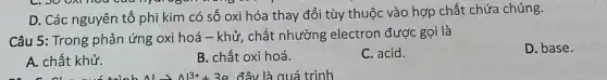 . o
D. Các nguyên tố phi kim có số oxi hóa thay đổi tùy thuộc vào hợp chất chứa chúng.
Câu 5: Trong phản ứng oxi hoá -khử, chất nhường electron được gọi là
D. base.
A. chất khử.
B. chất oxi hoá.
C. acid.