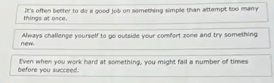 It's often better to do a good job on something simple than attempt too many
things at once.
Always challenge yourself to go outside your comfort zone and try something
new.
Even when you work hard at something, you might fail a number of times
before you succeed.