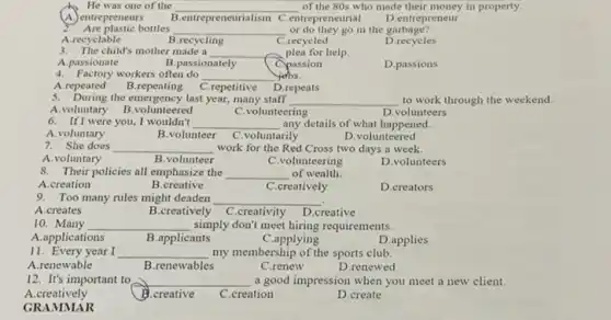 He was one of the __ of the 80s who made their money in property.
A. entrepreneurs
B.entrepreneurialism C.entrepreneurial
D.entrepreneur
Are plastic bottles __ or do they go in the garbage?
A.recyclable
B.recycling
C.recycled
D
3. The child's mother made a __ plea for help.
B.passionately
A.passionate
Cpassion
D.passions
4. Factory workers often do __ yebs.
A.repeated B .repeating C.repetitive D.repeats
5. During the emergency last year, many staff __ to work through the weekend
A.voluntary B .volunteered
C.volunteering
D.volunteers
6. If I were you I wouldn't __ any details of what happened.
A.voluntary
B.volunteer C.voluntarily
D.volunteered
7. She does __ work for the Red Cross two days a week.
A.voluntary
B.volunteer
C.volunteering
D.volunteers
8. Their policies all emphasize the __ of wealth.
A.creation
B .creative
C.creatively
D.creators
9. Too many rules might deaden __
A.creates
B.creatively C.creativity D .creative
10. Many __ simply don't meet hiring requirements.
A.applications
B.applicants
C.applying
D.applies
11. Every year I __ my membership of the sports club.
A.renewable
B.renewables
C.renew
D.renewed
12. It's important to __ a good impression when you meet a new client.
A.creatively
B.creative
C.creation
D.create
GRAMMAR