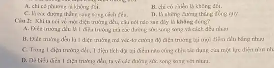 one dương bức điện trong diện truong dea
A. chi có phương là không đồi.
B. chi có chiều là không đổi.
C. là các đường thǎng song song cách đều.
D. là những đường thẳng đồng quy
Câu 2: Khi ta nói về một điện trường đều, câu nói nào sau đây là không đúng?
A. Điện trường đều là 1 điện trường mà các đường sức song song và cách đều nhau
B. Điện trường đều là 1 điện trường mà véc-tơ cường độ điện trường tại mọi điểm đều bằng nhau
C. Trong 1 điện trường đều, 1 điện tích đặt tại điểm nào cũng chịu tác dụng của một lực điện như nh:
D. Để biểu diễn 1 điện trường đều.ta vẽ các đường sức song song với nhau.