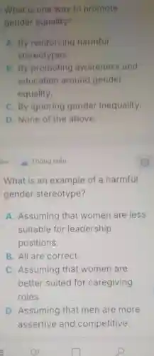 What is one way to promote
gender equality?
A. By reinforcing harmful
stereotypes.
B. By promoting awareness and
education around gender
equality.
C. By ignoring gender inequality.
D. None of the above.
What is an example of a harmful
gender stereotype?
A. Assuming that women are less
suitable for leadership
positions.
B. All are correct.
C. Assuming that women are
better suited for caregiving
roles.
D. Assuming that men are more
assertive and competitive.