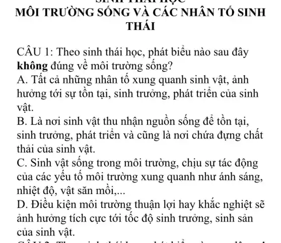 online nọc
MÔI TRƯỜNG SÓNG VÀ CÁC NHÂN TÓ SINH
THÁI
CÂU 1: Theo sinh thái học, phát biểu nào sau đây
không đúng về môi trường sống?
A. Tất cả những nhân tố xung quanh sinh vật , ảnh
hưởng tới sự tồn tại, sinh trưởng,, phát triển của sinh
vật.
B. Là nơi sinh vật thu nhận nguồn sống để tồn tại,
sinh trưởng, phát triển và cũng là nơi chứa đựng chất
thải của sinh vật.
C. Sinh vật sống trong môi trường , chịu sự tác động
của các yếu tố môi trường xung quanh như ánh . sáng,
nhiệt độ, vật sǎn môi __
D. Điều kiện môi trường thuận lợi hay khắc nghiệt sẽ
ảnh hưởng tích cực tới tốc độ sinh trưởng, sinh sản
của sinh vật.