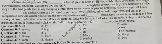 Online shopping is one (38) the fastest growing areas of the Net, which offers users many advantages over traditional shopping. Customers don't have(39) to the shopping centres, but they have access to a wider range of the best goods than in any shopping centre; there are no queues of parking problems; 'shops are open 24 hours (40) day and purchases are delivered to your door. What is more, prices and competitive, and online price comparison services enable you to find the most suitable items. (45) sites search the net for a product and then show you how much different online stores are charging. Once you have decided what you are going to buy, and who you are going to buy it from, simply click on the "add to shopping basket" (42) on your smart phone.
Question 38.A. of
Question 38.A. going
Question 39.A. going
Question 40.A. the
Question 41.A. Every
Question 42.A. icon
B. by
B.to go
B. a
B. Each
B. slogan
B. C or D) that needs correcting
C. for
C. go
C. an
C. Much
C. symbol
D. with
D. went
D. varnothing (nothing)
D. Many
D. logo