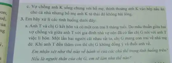 on:
uệ,
ủa
ng
c. Vợ chồng anh K sống chung với bố mẹ, thinh thoảng anh K vào bếp nấu ǎn
cho cả nhà nhưng bố mẹ anh K tỏ thái độ không hài lòng.
3. Em hãy xử lí các tình huống dưới đây:
a. Anh T và chị G kết hôn và có một con trai 8 tháng tuôi. Do mâu thuẫn giữa hai
vợ chông và giữa anh T với gia đình nhà vợ nên đã có lần chị G nói với anh T
việc li hôn. Một lần hai người cãi nhau rất to, chị G mang con trai vê nhà mẹ
đẻ. Khi anh T đến thǎm con thì chị G không đông ý và đuôi anh về.
Em nhận xét như thể nào về hành vi của các chủ thể trong tình huống trên?
Nếu là người thân của chị G, em sẽ làm như thế nào?