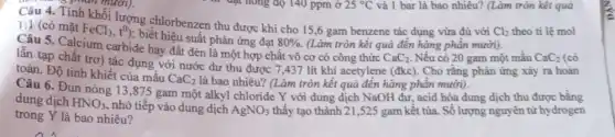 opian muoi).
Câu 4. Tính khối lượng chlorbenzen thu được khi cho 15 ,6 gam benzene tác dụng vừa đủ với
Cl_(2) theo tỉ lệ mol
1:1 (có mặt FeCl_(3),t^0)
; biết hiệu suất phản ứng đạt
80%  (Làm tròn kết quả đến hàng phân mười).
Câu 5. Calcium carbide hay đất đèn là một hợp chất vô cơ có công thức
CaC_(2) Nêu có 20 gam một mẫu CaC_(2)
lẫn tạp chất trơ)tác dụng với nước dư thu được 7 ,437 lít khí acetylene (đkc). Cho rằng phản ứng xảy ra hoàn
toàn. Độ tinh khiết của mẩu
CaC_(2)
là bao nhiêu? (Làm tròn kết quả đến hàng phần mười).
Câu 6. Đun nóng 13,875 gam một alkyl chloride Y với dung dịch NaOH dư,acid hóa dung dịch thu được bằng
dung dịch HNO_(3)
, nhỏ tiếp vào dung dịch AgNO_(3) thấy tạo thành 21 ,525 gam kết tủa.Số lượng nguyên tử hydrogen
trong Y là bao nhiêu?