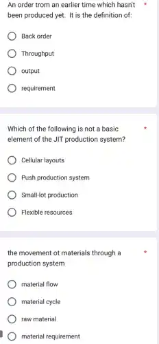 An order trom an earlier time which hasn't
been produced yet. It is the definition of:
Back order
Throughput
output
requirement
Which of the following is not a basic
element of the JIT production system?
Cellular layouts
Push production system
Small-lot production
Flexible resources
the movement ot materials through a
production system
material flow
material cycle
raw material
material requirement