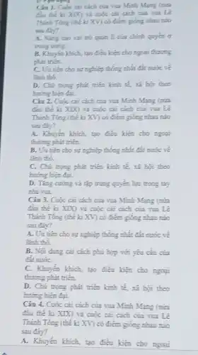 organing
Câu 1. Cuộc ca cách của vua Minh Mang (nita
đầu thế ki XIX và cuộc cai cách của vua Le
Thánh Tóng (thể ki XV có điểm giống nhau nào
sau day?
A. Nang cao vai trò quản lí của chính quyền ở
trung ương.
B. Khuyen khich, tạo điều kiện cho ngoại thương
phát trién.
C. Uu tiên cho sự nghiệp thống nhất đất nước về
lanh tho.
D. Chú trọng phát triển kinh tế, xã hội theo
hướng hiện đại.
Câu 2. Cuộc cai cách của vua Minh Mạng (nửa
đầu thế ki XIX) và cuộc cải cách của vua Lê
Thánh Tông (thể kí XV có điểm giống nhau nào
sau day?
A. Khuyến khích, tạo điều kiện cho ngoại
thương phát triến.
B. Uu tiến cho sự nghiệp thống nhất.đắt nước về
Enh thó.
C. Chú trọng phát triển kinh tế, xã hội theo
hướng hiện đại.
D. Tǎng cuóng và tập trung quyển lực trong tay
nhà vua.
Câu 3. Cuộc cài cách của sua Minh Mạng (nửa
đầu thế kỉ XIX)và cuộc cải cách của vua Lê
Thánh Tóng (thé ki XV) có điểm giống nhau nào
sau day?
A. Uu tiên cho sự nghiệp thống nhất đất nước về
lãnh thô.
B. Nợi dung cai cách phủ hợp với yêu cầu của
đàt nướC.
C. Khuyến khích, tạo điều kiện cho ngoại
thương phát triển.
D. Chú trọng phát triển kinh tế, xi hội theo
hướng hiện đại.
Câu 4. Cuộc cài cách của vua Minh Mang (nira
đầu thế kỉ XIX)và cuộc cải cách của vua Lê
Thánh Tóng (thể ki XV) có điểm giống nhau nào
sau đây?
A. Khuyến khích, tạo điều kiện cho ngoai