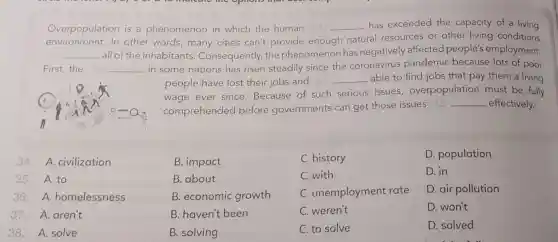 Overpopulation is a phenomenon in which the human (34) __ has exceeded the capacity of a living
environment.In other words,many cities can't provide enough natural resources or other living conditions
__ all of the inhabitants . Consequently, the phenomenon has negatively affected people's employment.
First,the	__ in some nations has risen steadily since the coronavirus pandemic because lots of poor
people have lost their jobs and (37)
__ able to find jobs that pay them a living
wage ever since Because of such serious issues,overpopulation must be fully
comprehendec before governments can get those issues (38)
__ effectively.
34.A civilization
35. A.to
36.A homelessness
37.A.aren't
38. A. solve
B. impact
B. about
B. economic growth
B. haven't been
B. solving
C. history
C. with
C. unemployment rate
C. weren't
C. to solve
D. population
D. in
D. air pollution
D. won't
D. solved