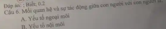 Đáp án: ; Biết; 0.2
Câu 6. Mối quan hệ và sự tác động giữa con người với con ngươi la.
A. Yếu tố ngoại môi
B. Yếu tố nội môi