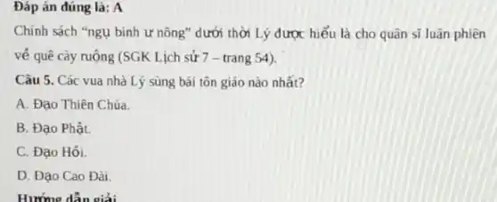 Đáp án đúng là:A
Chính sách "ngụ binh ư nông" dưới thời Lý được hiểu là cho quân sĩ luân phiên
về quê cày ruộng (SGK Lịch sử 7 -trang 54).
Câu 5. Các vua nhà Lý sùng bái tôn giáo nào nhất?
A. Đạo Thiên Chúa.
B. Đạo Phật.
C. Đạo Hổi.
D. Đạo Cao Đài.
Hướng dẫn giải