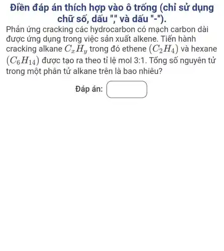 Điền đáp án thích hợp vào ô trống (chỉ sử dụng
chữ số , dấu "'' và dấu "-").
Phản ứng cracking các hydrocarbor I có mạch carbon dài
được ứng dụng trong việc sản xuất alkene. Tiến hành
cracking alkane C_(x)H_(y) trong đó ethene (C_(2)H_(4)) và hexane
(C_(6)H_(14)) được tạo ra theo tỉ lệ mol 3:1 . Tổng số nguyên tử
trong một phân tử alkane trên là bao nhiêu?
Đáp án: square