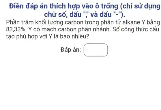 Điền đáp án thích hợp vào ô trống (chỉ sử dụng
chữ số , dấu "'' và dấu "-").
Phần trǎm khối lượng carbon trong phân tử alkane Y bằng
83,33%  . Y có mạch carbon phân nhánh. Số công thức cấu
tạo phù hợp với Y là bao nhiêu?
Đáp án: square