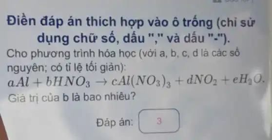 Điền đáp án thích hợp vào ô trống (chỉ sử
dụng chữ số , dấu "." và dấu ".").
Cho phương trình hóa học (với a, b, c . d là các số
nguyên; có tỉ lệ tối giản):
a Al+bHNO_(3)arrow cAl(NO_(3))_(3)+dNO_(2)+eH_(2)O
Giá trị của b là bao nhiêu?
.
Đáp án: square