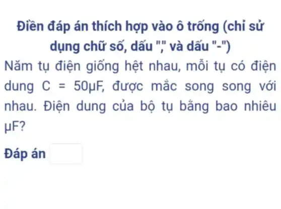 Điền đáp án thích hợp vào ô trống (chỉ sử
dụng chữ số , dấu "," và dấu . II in
Nǎm tụ điện giống hệt nhau, mỗi tu có điện
dung C=50mu F, được mắc song song với
nhau. Điện dung của bộ tụ bằng bao nhiêu
HF?
Đáp án square