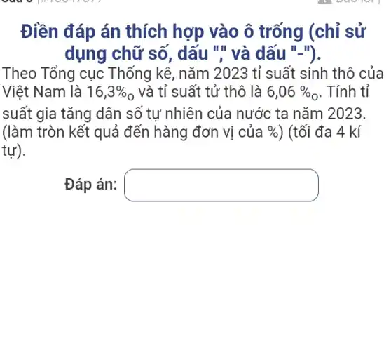 Điền đáp án thích hợp vào ô trống (chỉ sử
dụng chữ số , dấu ".và dấu II_(1)
Theo Tổng cục Thống kê, nǎm 2023 tỉ suất sinh thô của
Việt Nam là 16,3% _(0) và tỉ suất tử thô là 6,06%  . Tính tỉ
suất gia tǎng dân số tự nhiên của nước ta nǎm 2023.
(làm tròn kết quả đến hàng đơn vị của %  ) (tối đa 4 kí
tự).
Đáp án: square