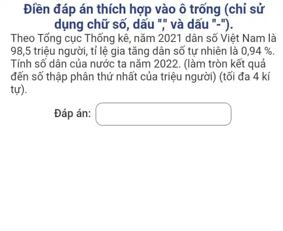 Điền đáp án thích hợp vào ô trống (chỉ sử
dụng chữ số , dấu "," và dấu ".").
Theo Tổng cục . Thống kê, nǎm 2021 dân số Việt Nam là
98,5 triệu người , tỉ lệ gia tǎng dân số tự nhiên là 0,94% 
Tính số dân của nước ta nǎm 2022. (làm tròn kết quả
đến số thập phân thứ nhất của triệu người) (tối đa 4 kí
tự).
Đáp án: square