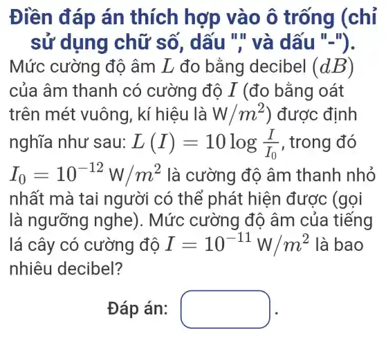 Điền đáp án thích hợp vào ô trống (chỉ
sử dụng chữ số , dấu "và dấu "-").
Mức cường độ âm L đo bằng decibel (dB)
của âm thanh có cường độ I (đo bằng oát
trên mét vuông, kí hiệu là W/m^2 ) được định
nghĩa như sau: L(I)=10log(I)/(I_(0)) , trong đó
I_(0)=10^-12W/m^2 là cường đô âm thanh nhỏ
nhất mà tai người có thể phát hiện được (gọi
là ngưỡng nghe). Mức : cường độ âm của tiếng
lá cây có cường độ I=10^-11W/m^2 là bao
nhiêu decibel?
Đáp án: square