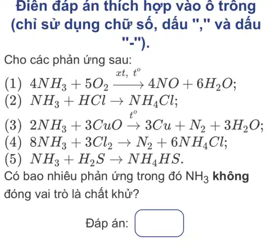 Điên đáp án thích hợp vào ô trông
(chỉ sử dụng chữ số, dấu "."và dấu
"_").
Cho các phản ứng sau:
4NH_(3)+5O_(2)xrightarrow (xt,t^o)4NO+6H_(2)O
(1)
(2) NH_(3)+HClarrow NH_(4)Cl
3) 2NH_(3)+3CuOxrightarrow (t^o)3Cu+N_(2)+3H_(2)O
4) 8NH_(3)+3Cl_(2)arrow N_(2)+6NH_(4)Cl
5) NH_(3)+H_(2)Sarrow NH_(4)HS
Có bao nhiêu phản ứng trong đó NH_(3) không
đóng vai trò là chất khử?
Đáp án: square