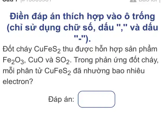 Điền đáp án thích hợp vào ô trống
(chỉ sử dụng chữ số, dấu "."và dấu
"_").
Đốt cháy CuFeS_(2) thu được hỗn hợp sản phẩm
Fe_(2)O_(3) , CuO và SO_(2) . Trong phản ứng đốt cháy,
mỗi phân tử CuFeS_(2) đã nhường bao nhiêu
electron?
Đáp án: square