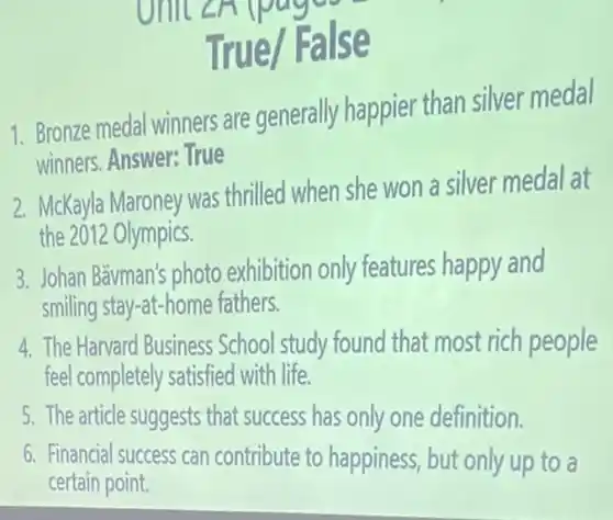 pager
True/ False
1. Bronze medal winners are generally happiel than silver medal
winners. Answer: True
2. McKayla Maroney was thrilled when she won a silver medal at
the 2012 Olympics.
3. Johan Bävman's photo exhibition only features happy and
smiling stay-at-home fathers.
4. The Harvard Business School study found that most rich people
feel completely satisfied with life.
5. The article suggests that success has only one definition.
6. Financial success can contribute to happiness , but only up to a
certain point.