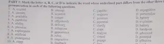 PART 1: Mark the letter A, B, C or D to indicate the word whose underlined part differs from the other three i
pronunciation in each of the following questions.
1. A. excited
2. A. identity
B. interact
C. capable
D. recognition
B. scientist
C. engineer
D personalize
3. A. available
B instant
C. assistant
D. battery
4. A. portfolio
5. A.ability
B. effortlessly
C. potential
D. evolution
6. A. stimulus
B. delivery
C. clarify
D. battery
B. milestone
C slope
D. hands-on
7. A. exploration
B. appearance
C. analyse
D. advanced
8. A artificial
B. robot
C virtual
D. potential
9. A. endangered
B. interactive
10. A. steep
B feedback
C. engage
C. from
D effective
D. seed