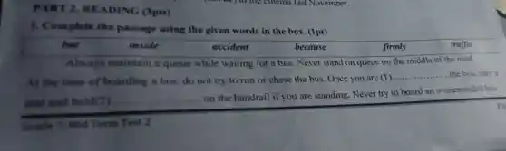 PART 2.READING (3pts)
1. Complete the passage using the given words in the box. (1pt)
but	inside	accident	because	firmly	traffic
Always maintain a queue while waiting for a bus Never stand on queue on the middle of the road.
At the time of boarding a bus.do not try to run or chase the bus. Once you are (1)...
__ the bus,take a
seat and hold(2) __
on the handrail if you are standing Never try to board an overcrowded bus.
Grade 7: Mid Term Test 2