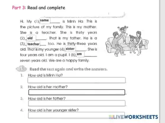 Part 3: Read and complete
Hi. My (1) name __ is Minh Ha. This is
the picture of my family. This is my mother.
She is a teacher She is thirty years
(2) __ L . That is my father.He is a
(3) teacher __ too.He is thirty-three years
old. That is my younger (4) sister __ She is
four years old. I am a pupil. I (5)am
seven years old. We are a happy family.
Read the text again and write the answers:
1. How old is Minh Ha?
square 
2 How old is her mother?
square 
3.
How old is her father?
square 
4. How old is her younger sister?
square  ORKSHEETS