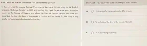 Part 3 Read the text and choose the best answer to the question.
In the seventeenth century.Samuel Pepys wrote the most famous diary in the English
language. He began the diary in 1660 and finished it in 1669.Pepys wrote about important
events in the history of England and about the lives of famous people. His diary also
described the everyday lives of the people in London and his family.So, this diary is very
useful for historians in the twenty-first century.
Question 6: How do people use Samuel Pepys' diary today?
A	To describe famous people in the 21st century
B	To understand the lives of the people in Europe
C	To study old English history