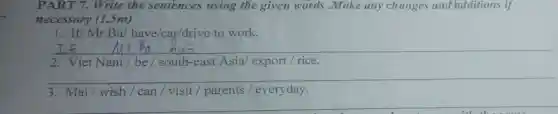 PART 7.Write the sentences using the given words .Make any changes and additions if
necessary (1.5m)
1. If/Mr.Ba/have/car/drive to work.
__
2. Viet Nam/be / south-east Asia/ export / rice.
__
3. Mai/wish / can / visit / parents / everyday.
__