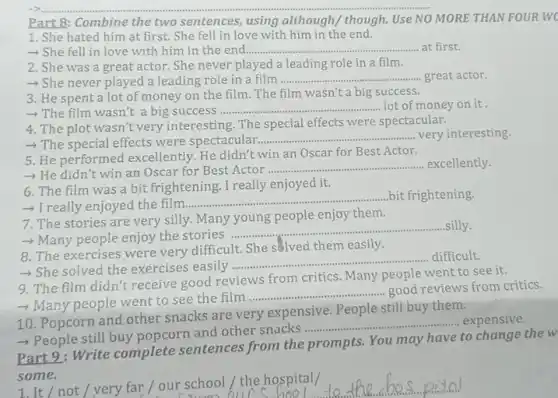 Part 8: Combine the two sentences, using although/ though. Use NO MORE THAN FOUR WC
1. She hated him at first. She fell in love with him in the end.
>She fell in love with him in the end.......... __ at first.
2. She was a great actor. She never played a leading role in a film.
- She never played a leading role in a film __ great actor.
3. He spent a lot of money on the film. The film wasn't a big success.
-> The film wasn't a big success
__ lot of money on it.
4. The plot wasn't very interesting. The special effects were spectacular.
- The special effects were spectacular..................... __ very interesting.
5. He performed excellently He didn't win an Oscar for Best Actor.
- He didn't win an Oscar for Best Actor
__ excellently.
6. The film was a bit frightening. I really enjoyed it.
- I really enjoyed the film
__ bit frightening.
7. The stories are very silly. Many young people enjoy them.
__ silly.
- Many people enjoy the stories ......................................................................
8. The exercises were very difficult. She solved them easily.
> She solved the exercises easily
__ difficult.
9. The film didn't receive good reviews from critics. Many people went to see it.
- Many people went to see the film
__
good reviews from critics.
10. Popcorn and other snacks are very expensive People still buy them.
__ expensive
>People still buy popcorn and other snacks prompts
Part 9: Write complete sentences from the prompts. You may have to change the w
some.
1.It/not/very far / our school/ the hospital/