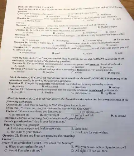 PART II: MULTIP E CHOICES.
questions.
Question 9: Companies often create __ to advertise job opportunities.
A. mechanics	B. institutions
D. brochures
C. degrees
Question 10: __
about academic education in CTU university, Kang chose to get Doctorate.
D. Have
A. Having heard
B. Heard
C. Hearing
hearing
Question 11: __ willprovide hands-on experience in a real work environment.
D. Master's degree
A. Bachelor's degree B.Doctorate
C. Apprenticeships
Question 12: In Ha Noi, the Ho Chi Minh Mausoleum is a prominent __
D. temple
A. citadel
B. complex
C. monument
Question 13: __ teenagers to study local heritages, Can Tho university hosted several trips to other
provinces.
D. Encouraged
A. To encourage
B. Encouraging	C. To encouraging
Question 14: In today's digital age, a __ business must adapt to technological advancements.
B. successful
A. succeed
C. successfully
D. success
Question 15: To broaden your knowledge, you should make a(n) __
to read widely and expose yourself
to different ideas.
A. achievement
B. goal
C. effort
D. skill
Mark the letter A,B, C, or D on your answer sheet to indicate the word(s)CLOSEST in meaning to the
underlined word(s) in each of the following questions.
Question 16: The government has implemented measures to protect and preserve historical landmarks.
A. polish
B. destroy
C. maintain
Question 17: Exploring cultural heritage sites is becoming a trending activity among tourists.
A. festive
B. popular
C. ancient
D. imperial
Mark the letter A,B, C, or D on your answer sheet to indicate the word(s)OPPOSITE in meaning to the
underlined word(s) in each of the following questions.
Question 18: Completing academic requirements is a milestone for many university students.
C. theoretical
A. practical
B. educational
Question 19: University provides opportunities for students to become experienced professionals.
D. college
A. excellent
B. flexible
C. inexperienced
D. significant
Mark the letter A,B, C, or D on your answer sheet to indicate the option that best completes each of the
following exchanges.
Question 20: Minh Phat is heading to Ninh Kieu Quay but he is lost:
Minh Phat: "Excuse me can you show me the way to Ninh Kieu Quay?"
The local:"You are near there; you just need to __ Ngo Quyen street."
A. go straight on
B. on your right
C. go right and left
D. go around
Question 21:Peter is receiving lucky money from his grandmother:
Peter's grandmother."Here is your lucky money."
Peter: "Thank you,grandpa! __
A. I wish you a happy and healthy new year.
B. Good luck!
C. The same to you! Thanks.
D. Thank you for your wishes.
Question 22: Emma and Preet are arranging their meeting:
Emma: __
3
Preet: "I am afraid that I won't. How about this Sunday?"
A. When is convenient for you?
B. Will you be available at 3p.m tomorrow?
C. Would Thursday suit you?
D. All right, I'll see you then.