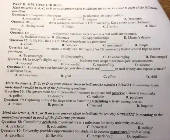 PART II: MULTIPI E CHOICES.
Mark the letter A.B, C, or D on your answer sheet to indicate the correct answer to each of the following
questions.
Question 9: Companies often create
__ to advertise job opportunities.
A. mechanics
B. institutions
C. degrees
D. brochures
Question 10: __ about academic education in CTU university, Kang chose to get Doctorate.
A. Having heard	B. Heard
hearing
C. Hearing
D. Have
Question 11: __ willprovide hands-on experience in a real work environment.
C. Apprenticeships
A. Bachelor's degree B . Doctorate
D. Master's degree
Question 12: In Ha Noi, the Ho Chi Minh Mausoleum is a prominent
__ .
A. citadel
B. complex
C. monument
D. temple
Question 13: __ teenagers to study local heritages, Can Tho university hosted several trips to other
provinces.
A. To encourage
C. To encouraging
D. Encouraged
Question 14: In today's digital age, a __ business must adapt to technological advancements.
A. succeed
B. successful
C. successfully
D. success
Question 15: To broaden your knowledge, you should make a(n)
__ to read widely and expose yourself
to different ideas.
A. achievement
B. goal
C. effort
D. skill
Mark the letter A.B, C, or D on your answer sheet to indicate the word(s)CLOSEST in meaning to the
underlined word(s) in each of the following questions.
Question 16: The government has implemented measures to protect and preserve historical landmarks.
A. polish
B. destroy
C. maintain
Question 17: Exploring cultural heritage sites is becoming a trending activity among tourists.
D. purchase
A. festive
B. popular
C. ancient
D. imperial
Mark the letter A,B, C, or D on your answer sheet to indicate the word(s)OPPOSITE in meaning to the
underlined word(s) in each of the following questions.
Question 18:Completing academic requirements is a milestone for many university students.
A. practical
B. educational
C. theoretical
D. college
Question 19:University provides opportunities for students to become experienced professionals.
D. significant
A. excellent
B. flexible
C. inexperienced