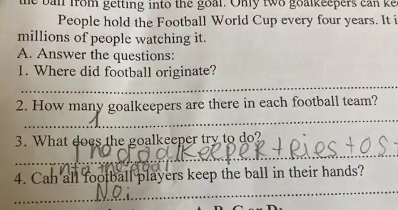 People hold the Football World Cup every four years.It i
millions of people watching it.
A. Answer the questions:
1. Where did football originate?
__
2.How many goalkeepers are there in each football team?
__ ......................................................................
3. What does the goalkeeper try to do?
__
https://www.ng.com/was/alan/..........................................
4. Cahall football players keep the ball in their hands?
__
A D C on D