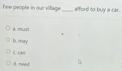 Few people in our village __ afford to buy a car.
a. must
b. may
c. can
d. need