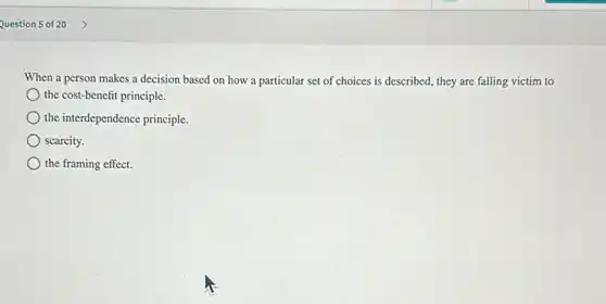 When a person makes a decision based on how a particular set of choices is described.they are falling victim to
the cost-benefit principle.
the interdependence principle.
scarcity.
the framing effect.