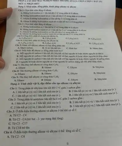 PHAN 1. CAU HOI TRÁC NGHIỆM NHIÊU PHƯƠNG ÁN LỰA CHỌN (CHỌN 1 ĐÁP ÁN)
MỨC 1: NHẬN BIÉT
Dạng 1: Khái niệm đồng phân, danh pháp alkene và alkyne
Câu 1: Chọn khái niệm đúng về alkene :
A. Những hydrocarbon có 1 liên kết đôi C=C trong phân tử là alkene.
B. Những hydrocarbon mạch hở có 1 liên kết đôi C=C trong phân tử là alkene.
C. Alkene là những hydrocarbon có liên kết ba C=C trong phân tử.
D. Alkene là những hydrocarbon mạch hở có liên kết ba Cequiv C trong phân tử.
Câu 2: Chọn khái niệm đúng về alkyne :
A. Những hydrocarbon có 1 liên kết ba C=C trong phân tử là alkyne.
B. Những hydrocarbon mạch hở có 1 liên kết ba C=C trong phân tử là alkyne.
C=C
C. Alkyne là những hydrocarbon có liên kết đôi	trong phân tử.
D. Alkyne là những hydrocarbon mạch hở có liên kết đôi C=C trong phân tử.
Câu 3: Công thức phân tử chung của alkene là:
A. C_(n)H_(2n)(ngeqslant 1)
B. C_(n)H_(2n)(ngeqslant 4)
C_(n)H_(2n)(ngeqslant 3)
D. C_(n)H_(2n)(ngeqslant 2)
Câu 4: Công thức phân tử chung của alkyne là:
C_(n)H_(2n-2)(ngeqslant 1)
B. C_(n)H_(2n)(ngeqslant 4)
C_(n)H_(2n-2)(ngeqslant 2)
D. C_(n)H_(2n+2)(ngeqslant 2)
Câu 5: Khác với alkyne, alkene có loại đồng phân nào
A. Mạch carbon.
B. Vị trí liên kết bội.
C. Hình học
D. Nhóm chứC.
Câu 6: Điều kiện để alkene có đồng phân hình học?
A. Mỗi nguyên tử carbon ở liên kết đôi liên kết với hai nguyên tử hoặc nhóm nguyên tử bất kì.
B. Mỗi nguyên tử carbon ở liên kết đôi liên kết với hai nguyên tử hoặc nhóm nguyên tử khác nhau.
C. Mỗi nguyên tử carbon ở liên kết đôi liên kết với hai nguyên tử hoặc nhóm nguyên tử giống nhau.
D. 4 nguyên tử hoặc nhóm nguyên tử ở hai nguyên tử carbon mang nối đôi phải khác nhau.
Câu 7: Tên thay thế alkene có công thức C_(2)H_(4)
A. Ethane
B. Ethene
C. Ethyne
D. Ethylene
Câu 8: Tên thường alkene có công thức C_(2)H_(4)
D. Ethylene
A. Ethane
B. Ethene
C. Ethyne
Câu 9: Tên thay thế alkyne có công thức C_(2)H_(2)
D. Ethylene
A. Ethane
B. Ethene
C. Ethyne
Dạng 2: Tính chất vật lí, đặc điểm cấu tạo alkene và alkyne
Câu 1: Trong phân tử ethylene liên kết đôi C=C giữa 2 carbon gồm :
B. 2 liên kết pi (pi ) và 1 liên kết xích ma (sigma )
A. 1 liên kết pi (π) và 2 liên kết xích ma (sigma ).
C. 1 liên kết pi (T) và 1 liên kết xích ma (sigma ).
D. 2 liên kết pi (pi )
và 2 liên kết xích ma (sigma )
Câu 2: Trong phân tử acetylene liên kết ba Cequiv C giữa 2 carbon gồm :
A. 1 liên kết pi (pi ) và 2 liên kết xích ma (sigma ).
B. 2 liên kết pi
(pi )
và 1 liên kết xích ma (sigma )
C. 2 liên kết pi (π)và 2 liên kết xích ma (sigma )
D. 3 liên kết pi (pi )
và 2 liên kết xích ma (sigma )
Câu 3: Ở điều kiện thường alkene và alkyne ở thể khí có số C
A. Từ C2 - C4
B. Từ C2 - C4 (trừ but - 2- yne trạng thái lỏng)
C. Từ C5 - C17
D. Từ C18 trở lên
Câu 4: Ở điều kiện thường alkene và alkyne ở thể lỏng có số C
A. Từ C2 - C4