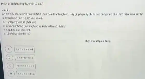 Phan 2: Tinh huông thực tế (10 câu)
Câu 21
An An hieu chua rõ về quy trình kế toán của doanh nghiệp. Hãy giúp bạn ây chỉ ra các công việc cần thực hiện theo thứ tư
a. Chuyen so tien Nợ, Có vào số cái
b. Nohiep vu kinh tế phát sinh
c. Ghi nhận thông tin về nghiệp vụ kinh tế lên số nhot ki
d. Lập bảo cáo tài chinh
e. Lộp bàno cân đối thư
Chọn một đáp án đúng
A bgt 0gt agt 0gt d A
B cgt agt bgt dgt e B
C bgt 0gt egt dgt a (c)
D agt bgt 0gt dgt e (D)