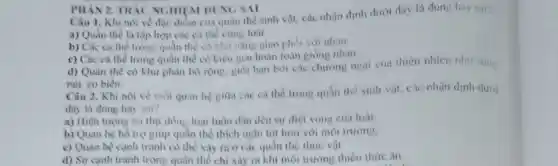 PHAN 2. TRAC NGHII M DUNG SAI
Câu 1. Khi nói về đặc điểm của quần thể sinh vật.các nhận định dưới đây là dùng hoy sai?
a) Quần thể là tập hợp các cá the cung loài.
b) Các cá thể trong quần thể có khả nǎng giao phối với nhau.
c) Các cá thể trong quần thể có kiểu gen hoàn toàn giống nhau.
d) Quần thể có khu phân bố rộng.giới hạn bời các chướng ngai cua thiên nhiên như song
núi, eo biển.
Câu 2. Khi nói về mối quan hệ giữa các cá thể trong quần the sinh vật, các nhận định dưới
đây là đúng hay sai?
a) Hiện tượng ǎn thịt đồng loại luôn dần dén sự diệt vong của loài
b) Quan hệ hồ trọ giúp quần thể thích nghi tốt hơn với môi trường.
c) Quan hệ cạnh tranh có thẻ xảy ra ở các quần thể thure vật
d) Sư canh tranh trong quần thể chi xảy ra khi môi trường thiếu thức ǎn.