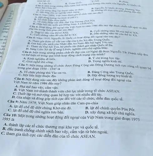 Phan Boi Chlu la?
A. Coi trong tine kep thanh niên, tri thire. lop thanh
B. Nguyên Ái Quốc di sang
D. Hướng tới mục tiêu giai Phương Tây.
B. Trung Qude.
Mg
D. Phip.
Một trong những điểm nước của Nguyễn Ái Quóc và
Câu 31 Nam 1995 Viet Nam tham gia tổ chức nào sau đây?
A. Hoi dong turong trợ kinh tế (SEV).
II. Tổ chức Liên Hợp quốC.
C. To chức Hiệp ước Bắc Đại Tây Dương
(NATO)
D. Hiệp hội các quốc gia Đông Nam Á
Câu 4: Hoat động đối ngoại của Việt Nam từ nǎm 1986 đến nay đạt được nhiều kết quả và đột
(ASEAN)
phá lớn trong thời gian nào sau đây?
A. Thập kl đầu của thế ki XXI.
B. Cuối những nǎm 90 của thế kỉ XX.
C. Cuối những nǎm 80 của thế ki xx
D. Đầu những nǎm 90 của thế kỉ XX.
Câu 5: Nǎm 1919 Nguyễn Ái Quốc có hoạt động đối ngoại nào sau đây?
A. Tham gia đoàn cố vấn cao cấp của Liên Xô đến Trung QuốC.
B. Gửi bàn yêu sách của Nhân dân An Nam đến hội nghị Véc-xai.
C. Tham dư Đại hội Tua, bỏ phiếu tán thành gia nhập Quốc tế Ba.
D. Sang Liên Xô dự lễ tang Lênin,nghiên cứu chủ nghĩa MáC.
Câu 6: Một trong những phẩm chất tốt đẹp của xứ Nghệ đã được Nguyễn Tất Thành tiếp thu
và thể hiện rõ trong quá trình hoạt động cách mạng của minh?
A. Kinh nghiệm đi biển.
B. Ý chí trong học tập.
C. Giói nghề thủ công.
Câu 7: Một trong những tổ chức được Đảng Cộng sản Đông Dương tích cực cùng cố quan hệ
D. Trọng nghĩa kinh tài.
trong giai đoạn 1930-1945 là
A. Tổ chức phòng thủ Vác-sa-va.
B. Đảng Cộng sản Trung QuốC.
C. Hội liên hiệp thuộc địa.
D. Hội đồng tương trợ kinh tế.
Câu 8: Nội dung nào sau đây không phản ánh đúng về hoạt động đôi ngoại của
Việt Nam từ nǎm 1986 đến nay?
A. Phá thế bao vây, cấm vận.
B. Việt Nam trở thành thành viên chủ lực nhất trong tổ chức ASEAN.
C. Thiết lập và mở rộng quan hệ hợp tác với nhiều đối táC.
D. Gia nhập và đóng góp tích cực đối với các tổ chức diễn đàn quốc tế.
Câu 9: Nǎm 1979 . Việt Nam giúp nhân dân Cam-pu-chia
A. lật đổ chế độ diệt chủng Khơ -me đỏ.
B. lật đổ chính quyền Pôn Pốt.
C. lật đổ chế độ chủ nghĩa tưu bản.
D. xây dựng xã hội chủ nghĩa.
Câu 10: Một trong những hoạt động đối ngoại của Việt Nam trong giai đoạn
1975 1985 là
A. thành lập các tổ chức thương mại khu vực và quốc tế.
B. đấu tranh chống chính sách bao vây,, câm vận từ bên ngoài.
C. tham gia tích cực các diễn đàn của tổ chức ASEAN.