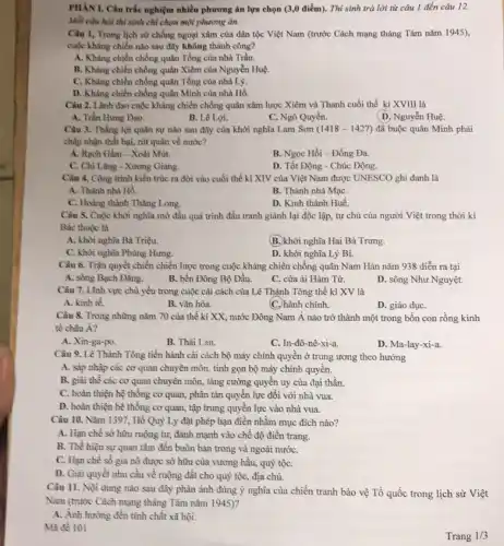 PHAN I, Câu trắc nghiệm nhiều phương án lựa chọn (3,0 điểm). Thí sinh trả lời từ câu 1 đến câu 12.
Mỗi câu hỏi thi sinh chỉ chọn một phương án.
Câu 1, Trong lịch sử chống ngoại xâm của dân tộc Việt Nam (trước Cách mạng tháng Tám nǎm 1945),
cuộc kháng chiến nào sau đây không thành công?
A. Khàng chiến chống quân Tổng của nhà Trần.
B. Khảng chiến chống quân Xiêm của Nguyễn Huệ.
C. Khảng chiến chống quân Tổng của nhà Lý.
D. Khẳng chiến chống quân Mình của nhà Hồ.
Câu 2. Lãnh đạo cuộc kháng chiến chống quân xâm lược Xiêm và Thanh cuối thế kỉ XVIII là
A. Trần Hung Đạo.
B. Lê Lợi.
C. Ngô Quyền.
D. Nguyễn Huệ.
Câu 3. Thắng lợi quân sự nào sau đây của khởi nghĩa Lam Sơn (1418-1427)đã buộc quân Minh phải
chấp nhận thất bại rút quân về nước?
A. Rạch Gầm - Xoài Mút.
B. Ngọc Hồi-Đống Đa.
C. Chi Lǎng - Xương Giang.
D. Tốt Động - Chúc Động.
Câu 4. Công trình kiến trúc ra đời vào cuối thế kỉ XIV của Việt Nam được UNESCO ghi danh là
A. Thành nhà Hồ.
B. Thành nhà MạC.
C. Hoàng thành Thǎng Long.
D. Kinh thành Huế.
Câu 5. Cuộc khời nghĩa mở đầu quá trình đấu tranh giành lại độc lập, tự chủ của người Việt trong thời kì
Bắc thuộc là
A. khởi nghĩa Bà Triệu.
(B.)khởi nghĩa Hai Bà Trưng.
C. khỏi nghĩa Phùng Hưng.
D. khởi nghĩa Lý Bi.
Câu 6. Trận quyết chiến chiến lược trong cuộc kháng chiến chống quân Nam Hán nǎm 938 diễn ra tại
A. sông Bạch Đằng.
B. bến Đông Bộ Đầu.
C. cửa ải Hàm Tử.
D. sông Như Nguyệt.
Câu 7. Linh vực chủ yếu trong cuộc cải cách của Lê Thánh Tông thế kỉ XV là
A. kinh tế.
B. vǎn hóa.
C. hành chính.
D. giáo dụC.
Câu 8. Trong nhưng nǎm 70 của thế kì XX, nước Đông Nam Á nào trở thành một trong bốn con rồng kinh
tế châu Á?
A. Xin-ga-po.
B. Thái Lan.
C. In-đô-nê -xi-a.
D. Ma-lay-xi-a.
Câu 9. Lê Thánh Tồng tiến hành cải cách bộ máy chính quyền ở trung ương theo hướng
A. sắp nhập các cơ quan chuyên môn.tình gọn bộ máy chỉnh quyền.
B. giải thề các cơ quan chuyên môn.tǎng cường quyền uy của đại thần.
C. hoàn thiện hệ thống cơ quan, phân tản quyền lực đối với nhà vua.
D. hoàn thiện hệ thống cơ quan, tập trung quyền lực vào nhà vua.
Câu 10. Nǎm 1397.Hồ Quỷ Ly đặt phép hạn điền nhằm mục đích nào?
A. Hạn chế sở hữu ruộng tư, đánh mạnh vào chế độ điền trang.
B. Thề hiện sự quan tâm đến buôn bán trong và ngoài nướC.
C. Hạn chế số gia nô được sở hữu của vương hầu,quý tộC.
D. Giải quyết nhu cấu về ruộng đất cho quý tộc, địa chủ.
Câu 11. Nội dung nào sau đây phản ánh đúng ý nghĩa của chiến tranh bảo vệ Tổ quốc trong lịch sử Việt
Nam (trước Cách mạng tháng Tám nǎm 1945)?
A. Ảnh hưởng đến tỉnh chất xã hội.
Mã đề 101
Trang 1/3