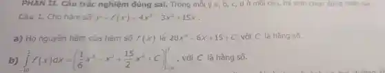 PHAN I L. Câu trắc nghiệm đúng sai.Trong mỗi ý a, b, c, d ở môi câu,thí sinh chọn đúng hoặc sai.
Câu 1.Cho hàm số y=f(x)=4x^5-3x^2+15x
a) Họ nguyên hàm của hàm số f(x) là 20x^4-6x+15+C với C là hẳng số.
b) int _(-10)^3f(x)dx=((1)/(6)x^6-x^3+(15)/(2)x^2+C)vert _(-10)^3 , với C là