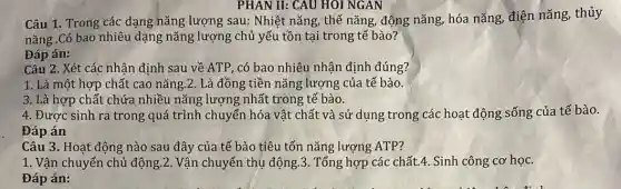 PHAN II: CAU HOI NGAN
Câu 1. Trong các dạng nǎng lượng sau: Nhiệt nǎng, thế nǎng, động nǎng, hóa nǎng, điện nǎng, thủy
nǎng .Có bao nhiêu dạng nǎng lượng chủ yếu tồn tại trong tế bào?
Đáp án:
Câu 2. Xét các nhận định sau về ATP, có bao nhiêu nhận định đúng?
1. Là một hợp chất cao nǎng.2 . Là đồng tiền nǎng lượng của tế bào.
3. Là hợp chất chứa nhiều nǎng lượng nhất trong tế bào.
4. Đươc sinh ra trong quá trình chuyển hóa vật chất và sử dụng trong các hoạt động sống của tế bào.
Đáp án
Câu 3. Hoạt động nào sau đây của tế bào tiêu tốn nǎng lượng ATP?
1. Vận chuyển chủ động.2. Vận chuyển thụ động.3. Tổng hợp các chất.4. Sinh công cơ học.
Đáp án: