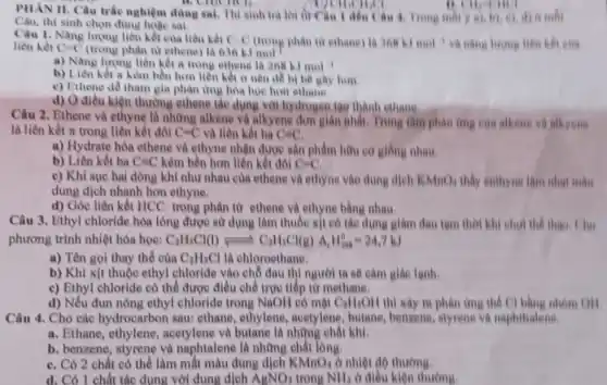 PHAN II. Câu trắc nghiệm dùng sai. Thí sinh trả lời từ âu 1 đến (âu 4. Trong mỗi
a),b),c),d) a mối
B. emench.
Câu, thí sinh chọn đúng hoặc sai.
Câu 1, Nǎng lượng liên kết của liên kết C-C (trong phân tử ethang)là 368kJmol^-1 và nǎng lượng liên kết của liên kết C=C (trong phân tử ethene) là 636 kJ
a) Nǎng lượng liên kết a trong ethene là 268 kJ mol
b) Liên kết =kém bền hơn liên kết a nên dê bị bê gây hơm.
c) Ethene dễ tham gia phản ứng hóa học hơn shane.
d) O điều kiện thường ethene tác dụng với hydrogen 199 thành shane.
Câu 2. Ethene và ethyne là những alkene và alkyene đơn giản nhất. Trung tâm phàn ứng của alkene và alkyene
là liên kết π trong liên kết đôi C=C và liên kết ba C=C
a) Hydrate hóa ethene và ethyne nhận được sản phẩm hữu co giống nhau.
b) Liên kết ba C=C kém bền hơn liền kết đôi C=C,
c) Khi sục hai dòng khí như nhau của ethene và ethyne vào dung dịch KMnO_(4) thấy enthyne làm nhạt mâu
dung dịch nhanh hơn ethyne.
d) Góc liên kết HCC trong phân từ ethene và ethyne bằng nhau.
Câu 3. Ethyl chloride hóa lòng được sử dụng làm thuốc xít có tác dụng giảm đau tam thời khi chơi the
phương trình nhiệt hóa hoc: C_(2)H_(5)Cl(l)leftharpoons C_(2)H_(5)Cl(g)Delta _(1)H_(298)^0=24,7kJ
a) Tên gọi thay thế của C_(2)H_(5)Cl là chloroethane.
b) Khi xịt thuộc ethyl chloride vào chỗ đau thì người ta sẽ cảm giác lạnh.
c) Ethyl chloride có thể được điều chế trực tiếp từ methane.
d) Nếu đun nóng ethyl chloride trong NaOH có mặt C_(2)H_(5)OH thì xảy ra phản ứng the Cl bàng
Câu 4. Cho các hydrocarbon sau; ethane ethylene, acetylene , butane, benzene, styrene và naphthalene.
a. Ethane, ethylene acetylene và butane là những chất khí.
b. benzene, styrene và naphtalene là những chất long.
C. Có 2 chất có thể làm mắt màu dung dịch KMnO_(4) ở nhiệt độ thường.
d. Có 1 chất tác dụng với dung dịch AgNO_(3) trong NH_(3) ở điều kiện thường.