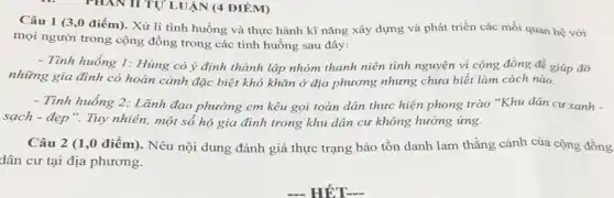 PHAN II TỰ LUẬN (4 ĐIÊM)
Câu 1 (3,0 điểm). Xử lí tình huống và thực hành kĩ nǎng xây dựng và phát triển các mối quan hệ với
mọi người trong cộng đồng trong các tình huống sau đây:
- Tình huống 1: Hùng có ý định thành lập nhóm thanh niên tình nguyện vì cộng đồng đề giúp đỡ
những gia đình có hoàn cảnh đặc biệt khó khǎn ở địa phương nhưng chưa biết làm cách nào.
- Tình huống 2: Lãnh đạo phường em kêu gọi toàn dân thực hiện phong trào "Khu dân cư xanh -
sạch - đẹp". Tuy nhiên,một số hộ gia đình trong khu dân cư không hưởng ứng.
Câu 2 (1,0 điểm). Nêu nội dung đánh giá thực trạng bảo tồn danh lam thắng cảnh của cộng đồng
dân cư tại địa phương.