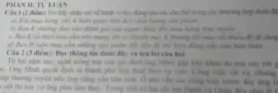 PHAN II: TULL JAN
Câu 1 (2 điểm):Em hily nhàn xét về hình vi ticu dùng của các chu the trong cak truning hop duro
a) Khi mua hàng.chị A luôn quan tâm đến chất lượng sản phẩm.
b) Bạn K thường dựa vào đánh giá của người khác khi mua hàng trực huyến
c. Ban Krut thích mua sảm trên mang, khi có khuyến mai, K thuỳng đội mua rút nhiều đồ để dùng
d) Ban H luôn mua sắm những sản phẩm đất tiền để thể hiện đồng cấp của bán thân
Câu 2 (3 điểm):Đọc thông tin dưới đây và trả lời câu hỏi
Từ hai nǎm nay nghề trone trot của gia đình ông Minh gặp khó khân do trái cây rót g
ic. Ông Minh quyét đinh ra thành phố làm thuê theo vụ viết Công việc vật
lập thường xuyên nên ông cùng yên tâm hơn. Ô nhà vǎn các công v lắc trước
cột thì nay vợ ông phai làm thas Trung nhà có hai chi cm Hanh
