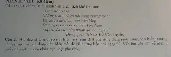 PHAN II. VIET (6,0 điểm)
Câu 1: (2.0 điểm)Viết đoạn vǎn phân tích khổ thơ sau:
"Lịch sử còn là:
Những trang chứa núi sông xương máu!
Đã đô ra đê ngǎn nạn xâm lǎng
Đến ngày nay còn có một Việt Nam
Mà truyền mãi cho muôn đời con chảu"
(Đừng quên lịch sử,Đỗ Vǎn Tuyển)
Câu 2: (4,0 điểm)Ở một số nơi hiện nay, nạn chặt phá rừng đang ngày càng phổ biến.những
cánh rừng quý giá đang dần biến mất để lại những hậu quả nặng nề. Viết bài vǎn bàn về những
giải pháp giúp ngǎn chặn nạn chặt phá rừng.