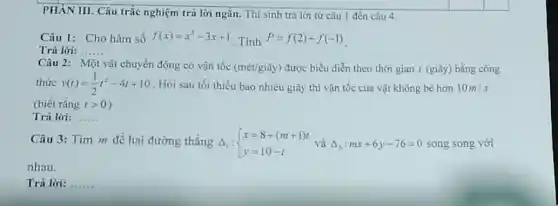 PHAN III. Câu trắc nghiệm trả lời ngắn.Thí sinh trả lời từ câu 1 đến câu 4.
Câu 1: Cho hàm số f(x)=x^3-3x+1
Tính P=f(2)+f(-1)
Trả lời: __
Câu 2: Một vật chuyển động có vận tốc (mét/giây) được biểu diễn theo thời gian t (giây) bằng công
thức v(t)=(1)/(2)t^2-4t+10 . Hỏi sau tối thiếu bao nhiêu giây thì vận tốc của vật không bé hơn 10m/s
(biết rằng tgt 0
Trả lời: __
Câu 3: Tìm m để hai đường thẳng 4,: Delta _(1): ) x=8+(m+1)t y=10-t:mx+6y-76=0 song song với
nhau.
Trả lời: __