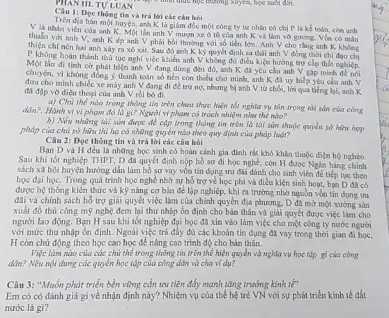 PHAN III. TULUAN
Câu 1: Đọc thông tin và trả lời các câu hỏi
Trên địa bàn một huyện, anh K là giám đốc một công ty tư nhân có chị P là kế toán, còn anh
V là nhân viên của anh K. Một lần anh V mượn xe ô tô của anh K và làm vỡ gương Vốn có mâu
thuẫn với anh V.anh Kép anh V phải bồi thường với số tiền lớn. Anh V cho rằng anh K không
thiện chí nên hai anh xảy ra xô xát. Sau đó anh K ký quyết định sa thài anh V đồng thời chỉ đạo chị
P không hoàn thành thủ tục nghi việc khiến anh V không đủ điều kiện hưởng trợ cấp thất nghiệp.
Một lần đi tình cờ phát hiện anh V đang dừng đèn đỏ, anh K đã yêu cầu anh V gặp mình để nói
chuyện, vì không đồng ý thanh toán số tiền còn thiếu cho minh, anh K đã uy hiếp yêu cầu anh V
đưa cho mình chiếc xe máy anh V đang đi để trừ nợ,nhưng bị anh V từ chối, lời qua tiếng lại, anh K
đã đập vỡ điện thoại của anh V rồi bỏ đi.
a) Chủ thể nào trong thông tin trên chưa thực hiện tốt nghĩa vụ tôn trọng tài sản của công
dân?. Hành vi vi phạm đó là gì?Người vi phạm có trách nhiệm như thế nào?
b) Nếu những tài sản được đề cập trong thông tin trên là tài sản thuộc quyền sở hữu hợp
pháp của chủ sở hữu thì họ có những quyền nào theo quy định của pháp luật?
Câu 2: Đọc thông tin và trả lời các câu hỏi
Bạn D và H đều là những học sinh có hoàn cảnh gia đình rất khó khǎn thuộc diện hộ nghèo.
Sau khi tốt nghiệp THPT, D đã quyết định nộp hồ sơ đi học nghề, còn H được Ngân hàng chính
sách xã hội huyện hướng dẫn làm hồ sơ vay vốn tín dụng ưu đãi dành cho sinh viên để tiếp tục theo
học đại học. Trong quá trình học nghề nhờ sự hỗ trợ về học phí và điều kiện sinh hoạt,bạn D đã có
được hệ thống kiến thức và kỹ nǎng cơ bản để lập nghiệp, khi ra trường nhờ nguồn vốn tín dụng tru
đãi và chính sách hỗ trợ giải quyết việc làm của chính quyên địa phương, D đã mở một xưởng sản
xuất đồ thủ công mỹ nghệ đem lại thu nhập ổn định cho bản thân và giải quyết được việc làm cho
người lao động. Bạn H sau khi tôt nghiệp đại học đã xin vào làm việc cho một công ty nước người
với mức thu nhập ổn định. Ngoài việc trả đây đủ các khoản tín dụng đã vay trong thời gian đi học,
H còn chủ động theo học cao học để nâng cao trình độ cho bản thân.
Việc làm nào của các chủ thể trong thông tin trên thể hiện quyền và nghĩa vụ học tập gì của công
dân? Nếu nội dung các quyền học tập của công dân và cho ví dụ?
Câu 3: *Muốn phát triển bền vững cần ưu tiên đáy mạnh tǎng trường kinh tế"
Em có có đánh giá gì về nhận định này? Nhiệm vụ của thế hệ trẻ VN với sự phát triển kinh tế đất
nước là gì?